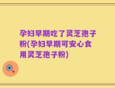 孕妇早期吃了灵芝孢子粉(孕妇早期可安心食用灵芝孢子粉)