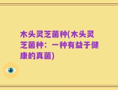 木头灵芝菌种(木头灵芝菌种：一种有益于健康的真菌)