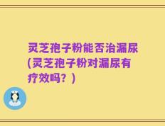 灵芝孢子粉能否治漏尿(灵芝孢子粉对漏尿有疗效吗？)