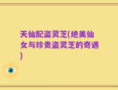 天仙配盗灵芝(绝美仙女与珍贵盗灵芝的奇遇)