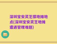 深圳宝安灵芝摆地摊地点(深圳宝安灵芝地摊遭遇管理难题)