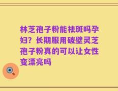 林芝孢子粉能祛斑吗孕妇？长期服用破壁灵芝孢子粉真的可以让女性变漂亮吗