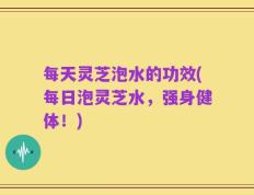 每天灵芝泡水的功效(每日泡灵芝水，强身健体！)