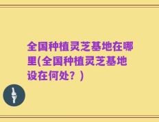 全国种植灵芝基地在哪里(全国种植灵芝基地设在何处？)