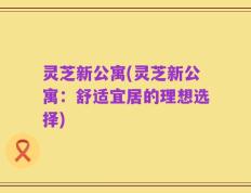 灵芝新公寓(灵芝新公寓：舒适宜居的理想选择)