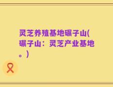 灵芝养殖基地碾子山(碾子山：灵芝产业基地。)