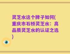 灵芝水这个牌子如何(重庆市石桥灵芝水：高品质灵芝水的认证之选)