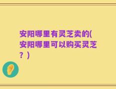 安阳哪里有灵芝卖的(安阳哪里可以购买灵芝？)
