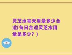 灵芝水每天用量多少合适(每日合适灵芝水用量是多少？)