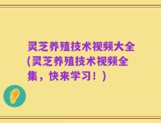 灵芝养殖技术视频大全(灵芝养殖技术视频全集，快来学习！)