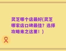 灵芝哪个店最好(灵芝哪家店口碑最佳？选择攻略来之这里！)
