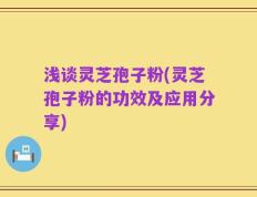 浅谈灵芝孢子粉(灵芝孢子粉的功效及应用分享)