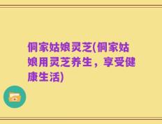 侗家姑娘灵芝(侗家姑娘用灵芝养生，享受健康生活)