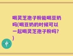 喝灵芝孢子粉能喝豆奶吗(喝豆奶的时候可以一起喝灵芝孢子粉吗？)