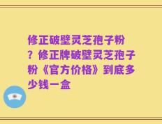 修正破壁灵芝孢子粉 ？修正牌破壁灵芝孢子粉《官方价格》到底多少钱一盒