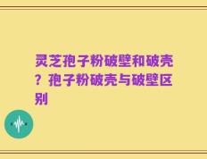 灵芝孢子粉破壁和破壳？孢子粉破壳与破壁区别