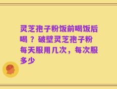 灵芝孢子粉饭前喝饭后喝 ？破壁灵芝孢子粉每天服用几次，每次服多少