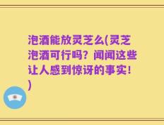 泡酒能放灵芝么(灵芝泡酒可行吗？闻闻这些让人感到惊讶的事实！)