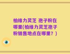 柏维力灵芝 孢子粉在哪里(柏维力灵芝孢子粉销售地点在哪里？)