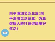 南平浦城灵芝企业(南平浦城灵芝企业：为亚健康人群打造健康美好生活)