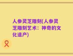 人参灵芝雕刻(人参灵芝雕刻艺术：神奇的文化遗产)