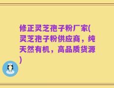 修正灵芝孢子粉厂家(灵芝孢子粉供应商，纯天然有机，高品质货源)