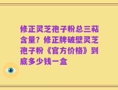 修正灵芝孢子粉总三萜含量？修正牌破壁灵芝孢子粉《官方价格》到底多少钱一盒
