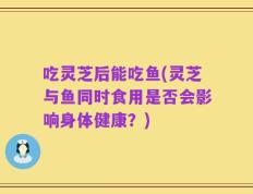 吃灵芝后能吃鱼(灵芝与鱼同时食用是否会影响身体健康？)