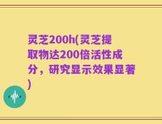 灵芝200h(灵芝提取物达200倍活性成分，研究显示效果显著)