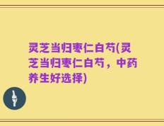 灵芝当归枣仁白芍(灵芝当归枣仁白芍，中药养生好选择)
