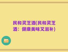 民和灵芝酒(民和灵芝酒：健康美味又滋补)