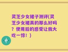 灵芝少女裙子测评(灵芝少女裙真的那么好吗？使用后的感受让我大吃一惊！)