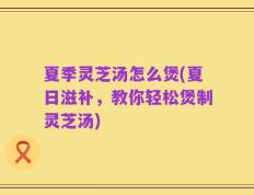 夏季灵芝汤怎么煲(夏日滋补，教你轻松煲制灵芝汤)