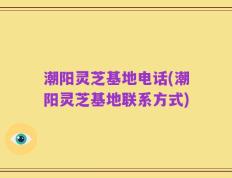 潮阳灵芝基地电话(潮阳灵芝基地联系方式)