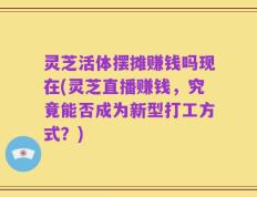 灵芝活体摆摊赚钱吗现在(灵芝直播赚钱，究竟能否成为新型打工方式？)