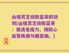 山楂灵芝绞股蓝茶的功效(山楂灵芝绞股蓝茶：提高免疫力、预防心血管疾病与糖尿病。)