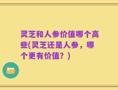 灵芝和人参价值哪个高些(灵芝还是人参，哪个更有价值？)