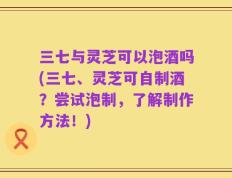 三七与灵芝可以泡酒吗(三七、灵芝可自制酒？尝试泡制，了解制作方法！)