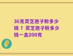 36克灵芝孢子粉多少钱 ？灵芝孢子粉多少钱一盒200克