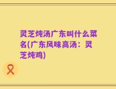 灵芝炖汤广东叫什么菜名(广东风味高汤：灵芝炖鸡)