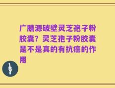 广膳源破壁灵芝孢子粉胶囊？灵芝孢子粉胶囊是不是真的有抗癌的作用