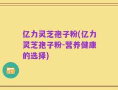 亿力灵芝孢子粉(亿力灵芝孢子粉-营养健康的选择)