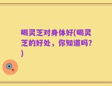 喝灵芝对身体好(喝灵芝的好处，你知道吗？)