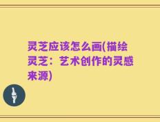 灵芝应该怎么画(描绘灵芝：艺术创作的灵感来源)