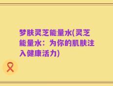 梦肤灵芝能量水(灵芝能量水：为你的肌肤注入健康活力)