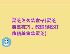 灵芝怎么装盒子(灵芝装盒技巧，教你轻松打造精美盒装灵芝)