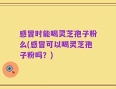 感冒时能喝灵芝孢子粉么(感冒可以喝灵芝孢子粉吗？)