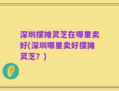 深圳摆摊灵芝在哪里卖好(深圳哪里卖好摆摊灵芝？)