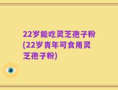 22岁能吃灵芝孢子粉(22岁青年可食用灵芝孢子粉)