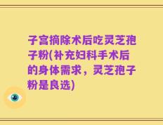 子宫摘除术后吃灵芝孢子粉(补充妇科手术后的身体需求，灵芝孢子粉是良选)